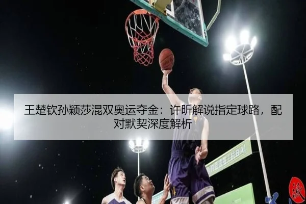 王楚钦孙颖莎混双奥运夺金：许昕解说指定球路，配对默契深度解析