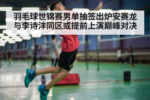羽毛球世锦赛男单抽签出炉安赛龙与李诗沣同区或提前上演巅峰对决