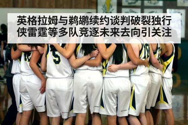英格拉姆与鹈鹕续约谈判破裂独行侠雷霆等多队竞逐未来去向引关注
